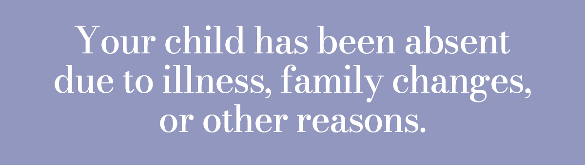 Your child has been absent due to illness, family changes, or other reasons.