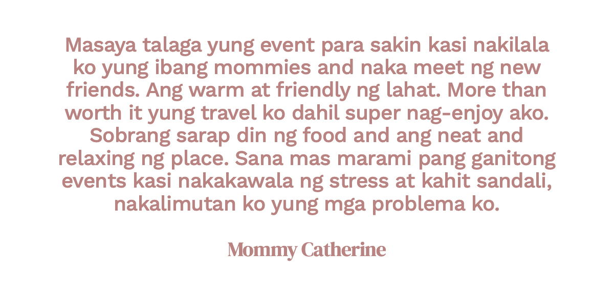 Masaya talaga yung event para sakin kasi nakilala ko yung ibang mommies and naka meet ng new friends. Ang warm at friendly ng lahat. More than worth it yung travel ko dahil super nag-enjoy ako. Sobrang sarap din ng food and ang neat and relaxing ng place. Sana mas marami pang ganitong events kasi nakakawala ng stress at kahit sandali, nakalimutan ko yung mga problema ko. Mommy Catherine