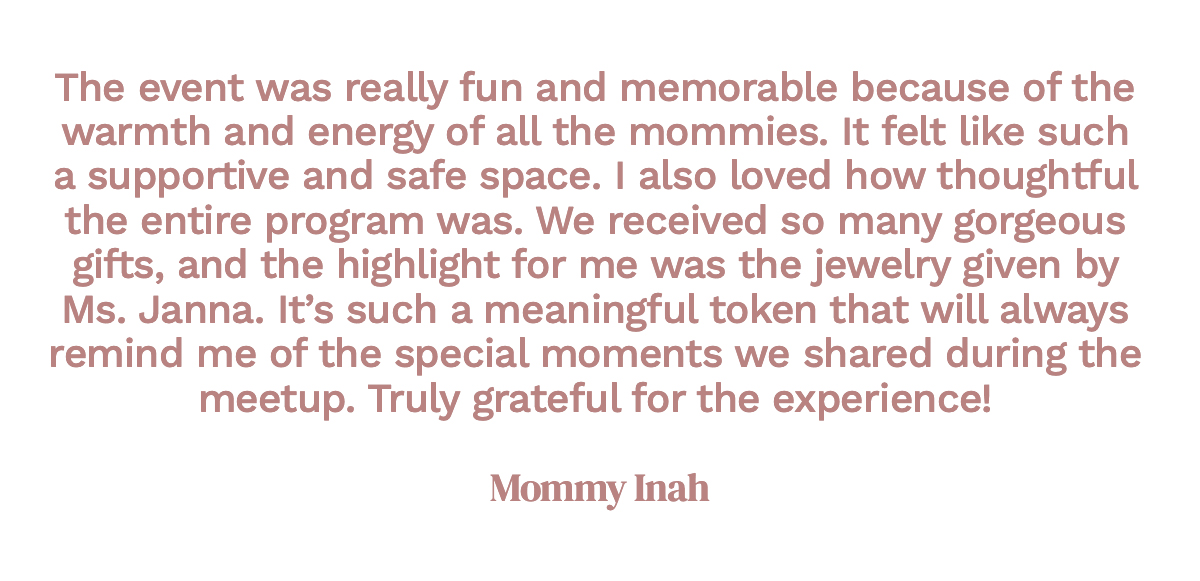 The event was really fun and memorable because of the warmth and energy of all the mommies. It felt like such a supportive and safe space. I also loved how thoughtful the entire program was. We received so many gorgeous gifts, and the highlight for me was the jewelry given by Ms. Janna. It’s such a meaningful token that will always remind me of the special moments we shared during the meetup. Truly grateful for the experience! Mommy Inah