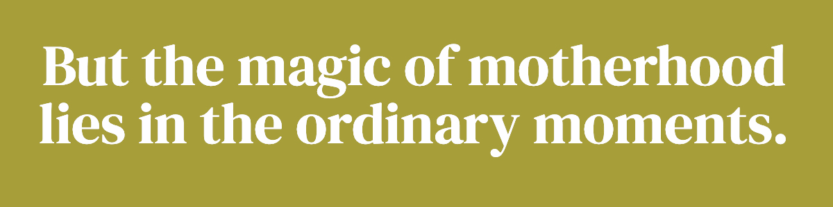 But the magic of motherhood lies in the ordinary moments.